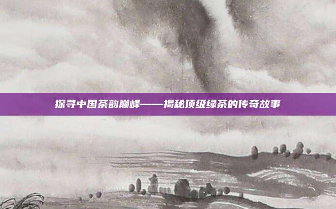 探寻中国茶韵巅峰——揭秘顶级绿茶的传奇故事