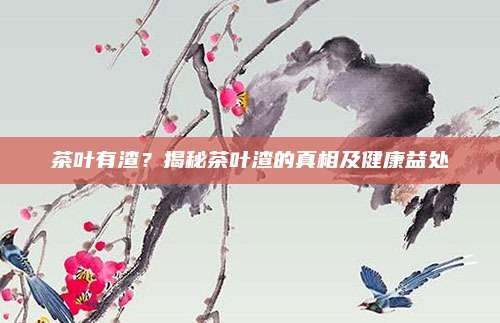 茶叶有渣?揭秘茶叶渣的真相及健康益处