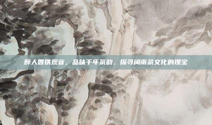 醉人香铁观音，品味千年茶韵，探寻闽南茶文化的瑰宝
