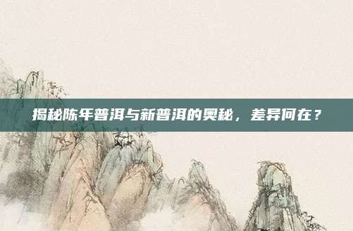 揭秘陈年普洱与新普洱的奥秘，差异何在？