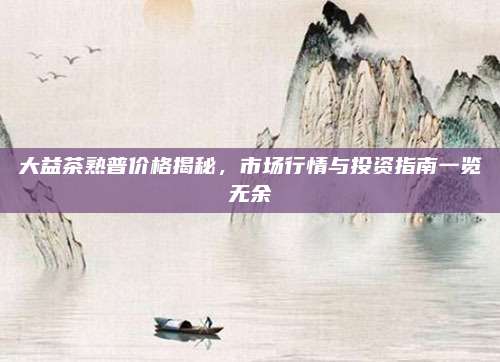 大益茶熟普价格揭秘，市场行情与投资指南一览无余