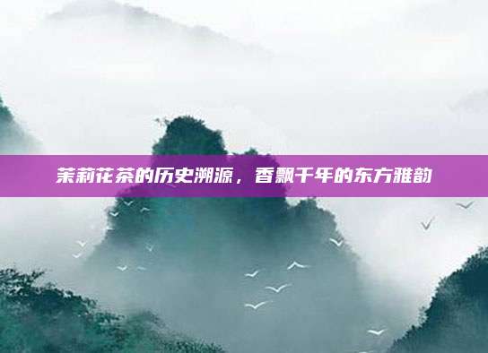 茉莉花茶的历史溯源，香飘千年的东方雅韵