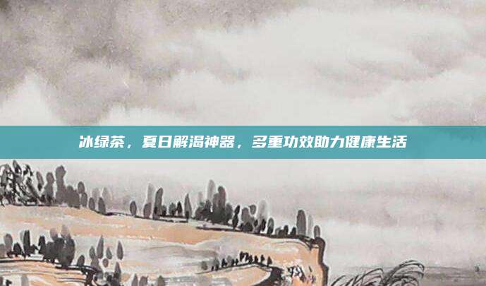 冰绿茶，夏日解渴神器，多重功效助力健康生活