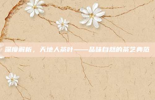 深度解析,天地人茶叶——品味自然的茶艺典范