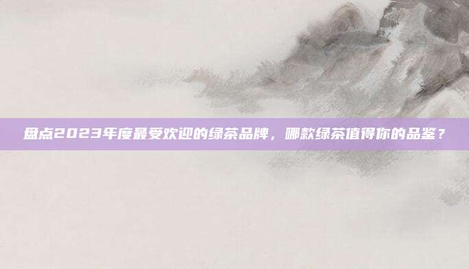 盘点2023年度最受欢迎的绿茶品牌,哪款绿茶值得你的品鉴?