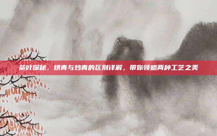 茶叶探秘,烘青与炒青的区别详解,带你领略两种工艺之美