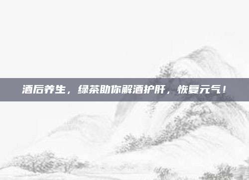 酒后养生,绿茶助你解酒护肝,恢复元气!