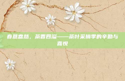 春意盎然,茶香四溢——茶叶采摘季的辛勤与喜悦