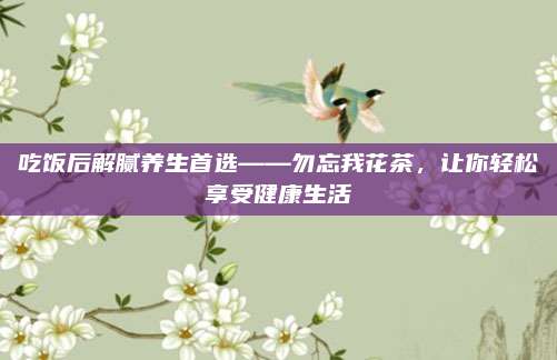 吃饭后解腻养生首选——勿忘我花茶，让你轻松享受健康生活