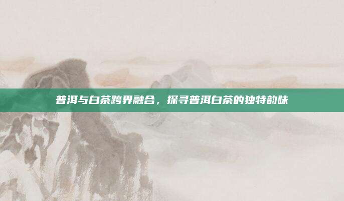 普洱与白茶跨界融合，探寻普洱白茶的独特韵味