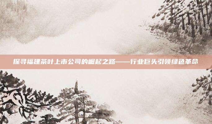 探寻福建茶叶上市公司的崛起之路——行业巨头引领绿色革命