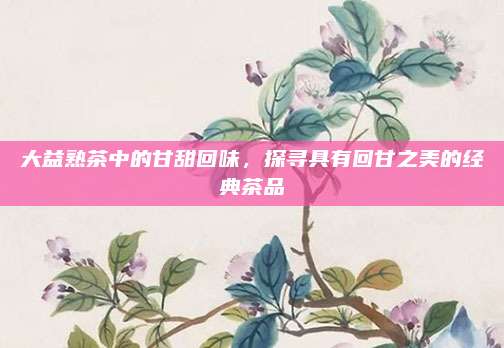 大益熟茶中的甘甜回味,探寻具有回甘之美的经典茶品