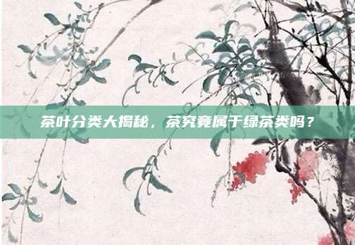 茶叶分类大揭秘,茶究竟属于绿茶类吗?