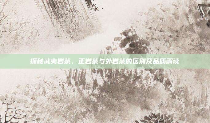 探秘武夷岩茶,正岩茶与外岩茶的区别及品质解读