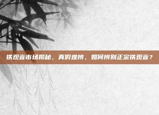 铁观音市场揭秘，真假难辨，如何辨别正宗铁观音？