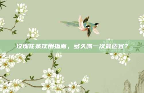 玫瑰花茶饮用指南，多久喝一次最适宜？