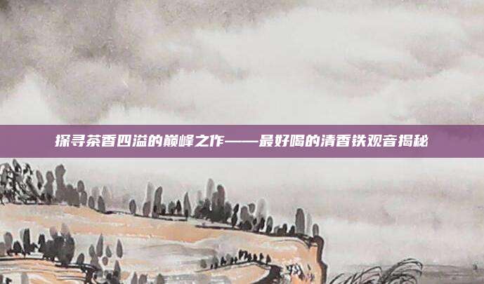 探寻茶香四溢的巅峰之作——最好喝的清香铁观音揭秘
