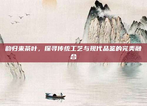 韵归来茶叶,探寻传统工艺与现代品鉴的完美融合