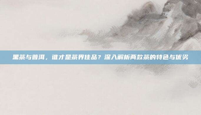 黑茶与普洱,谁才是茶界佳品?深入解析两款茶的特色与优劣