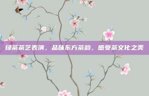 绿茶茶艺表演，品味东方茶韵，感受茶文化之美