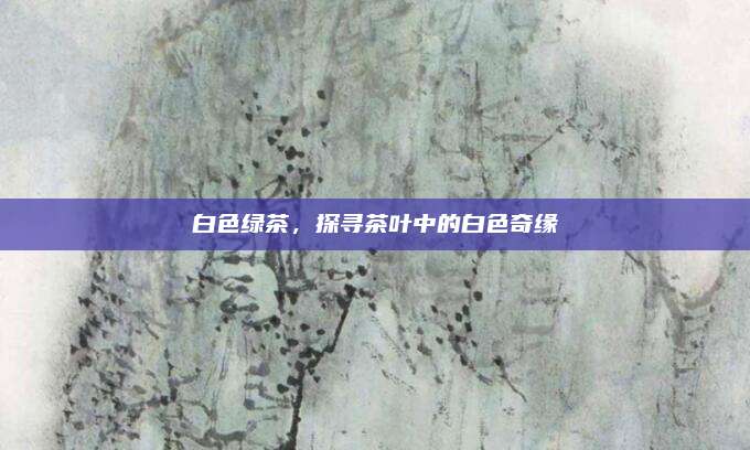 白色绿茶,探寻茶叶中的白色奇缘