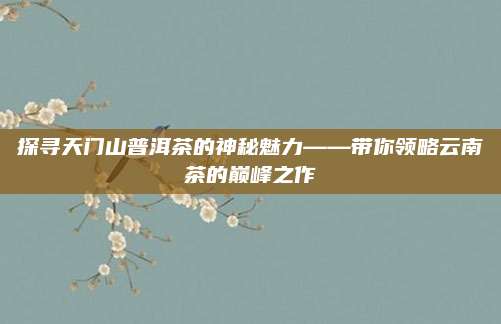 探寻天门山普洱茶的神秘魅力——带你领略云南茶的巅峰之作