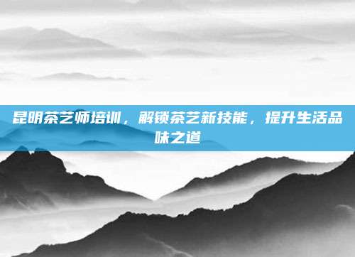 昆明茶艺师培训，解锁茶艺新技能，提升生活品味之道