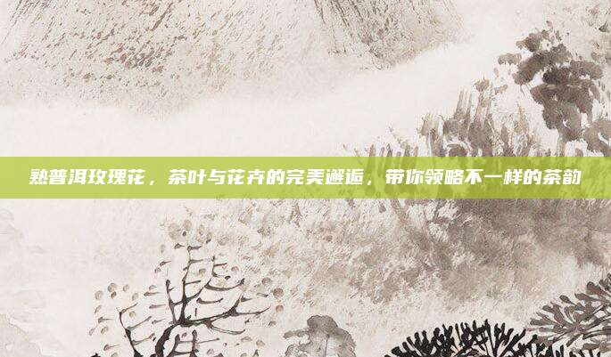 熟普洱玫瑰花，茶叶与花卉的完美邂逅，带你领略不一样的茶韵