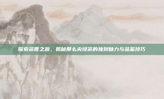 探索茶香之源，揭秘那么尖绿茶的独到魅力与品鉴技巧