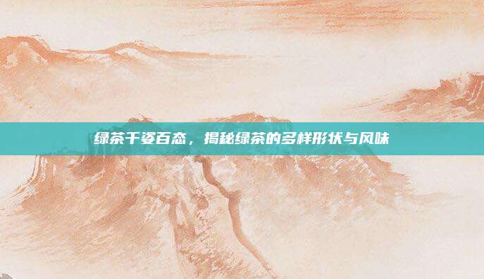 绿茶千姿百态，揭秘绿茶的多样形状与风味