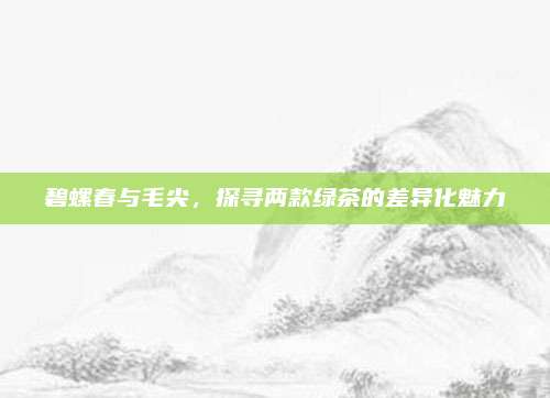 碧螺春与毛尖，探寻两款绿茶的差异化魅力
