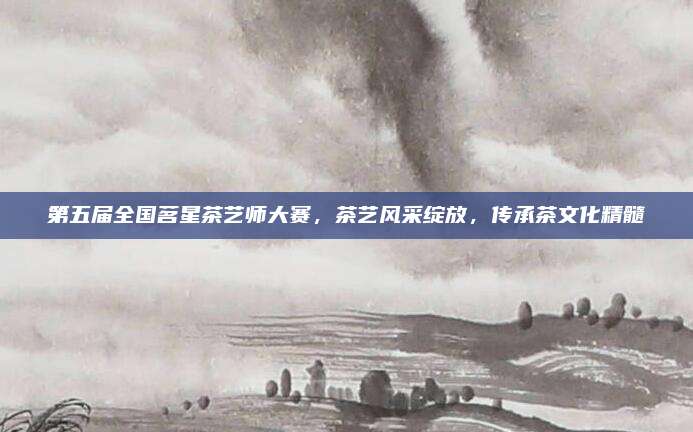 第五届全国茗星茶艺师大赛,茶艺风采绽放,传承茶文化精髓