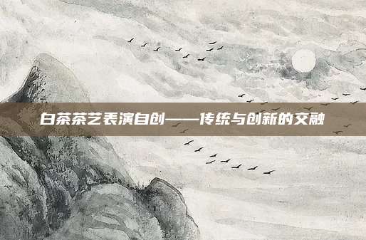 白茶茶艺表演自创——传统与创新的交融