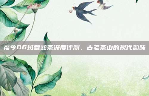 福今06班章熟茶深度评测，古老茶山的现代韵味