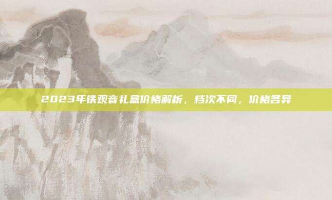 2023年铁观音礼盒价格解析，档次不同，价格各异