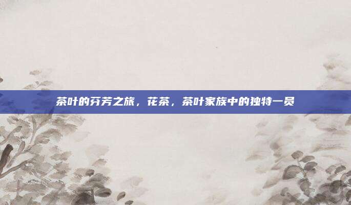 茶叶的芬芳之旅，花茶，茶叶家族中的独特一员