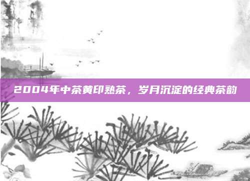 2004年中茶黄印熟茶，岁月沉淀的经典茶韵