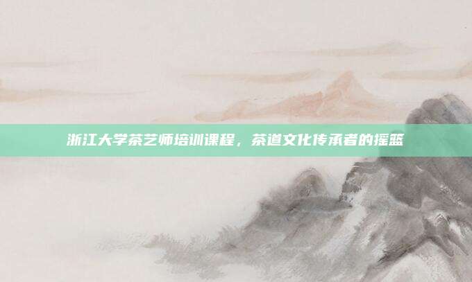 浙江大学茶艺师培训课程，茶道文化传承者的摇篮