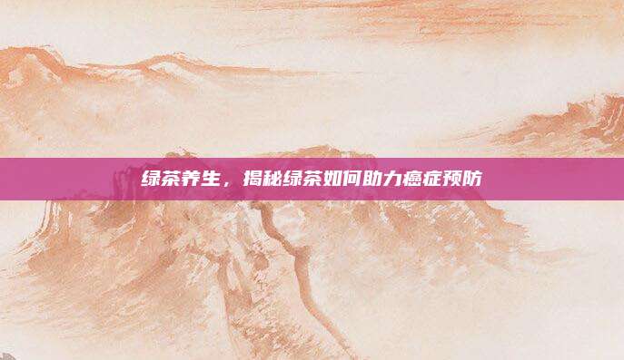 绿茶养生，揭秘绿茶如何助力癌症预防