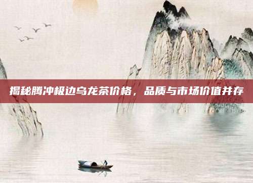 揭秘腾冲极边乌龙茶价格，品质与市场价值并存