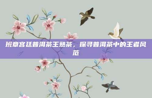 班章宫廷普洱茶王熟茶，探寻普洱茶中的王者风范