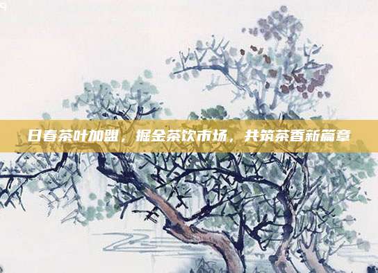 日春茶叶加盟,掘金茶饮市场,共筑茶香新篇章
