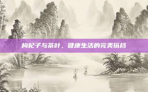 枸杞子与茶叶，健康生活的完美搭档