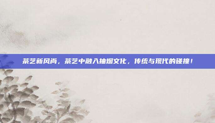 茶艺新风尚，茶艺中融入抽烟文化，传统与现代的碰撞！