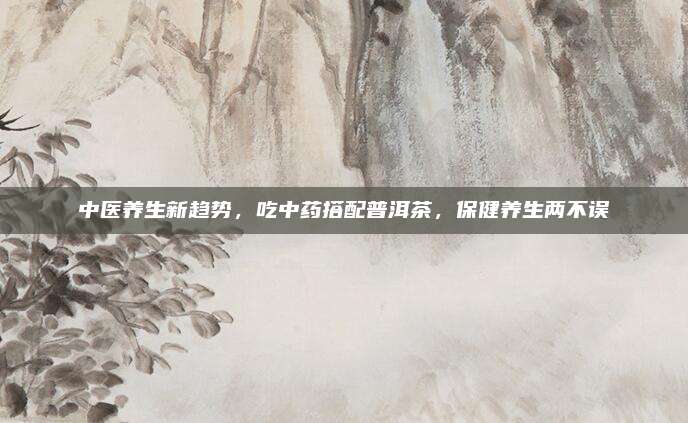 中医养生新趋势,吃中药搭配普洱茶,保健养生两不误