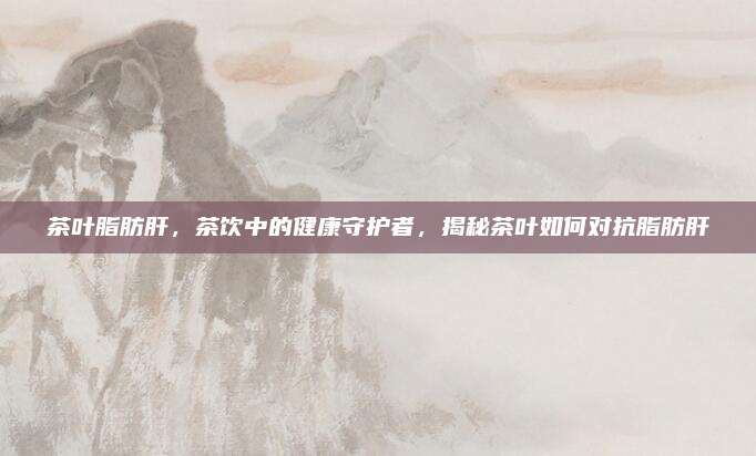 茶叶脂肪肝,茶饮中的健康守护者,揭秘茶叶如何对抗脂肪肝