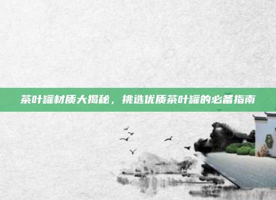 茶叶罐材质大揭秘,挑选优质茶叶罐的必备指南