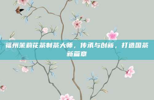 福州茉莉花茶制茶大师，传承与创新，打造国茶新篇章