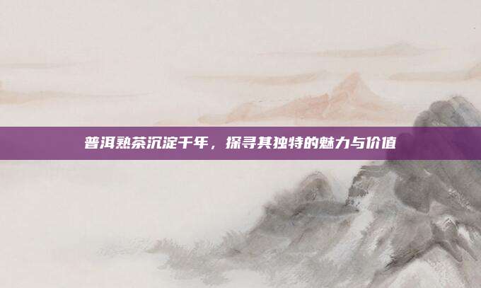 普洱熟茶沉淀千年，探寻其独特的魅力与价值
