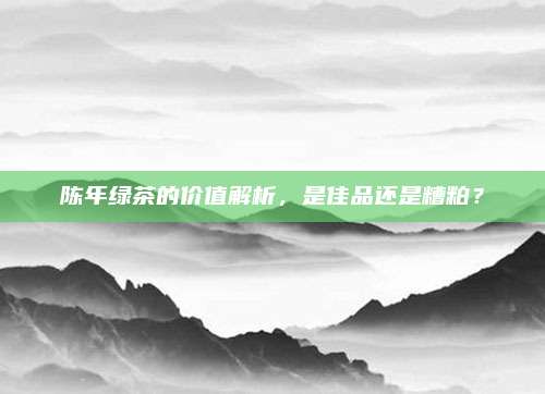 陈年绿茶的价值解析，是佳品还是糟粕？
